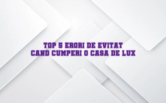 Top 5 erori de evitat cand cumperi o casa de lux